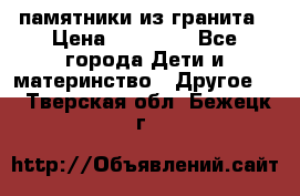 памятники из гранита › Цена ­ 10 000 - Все города Дети и материнство » Другое   . Тверская обл.,Бежецк г.